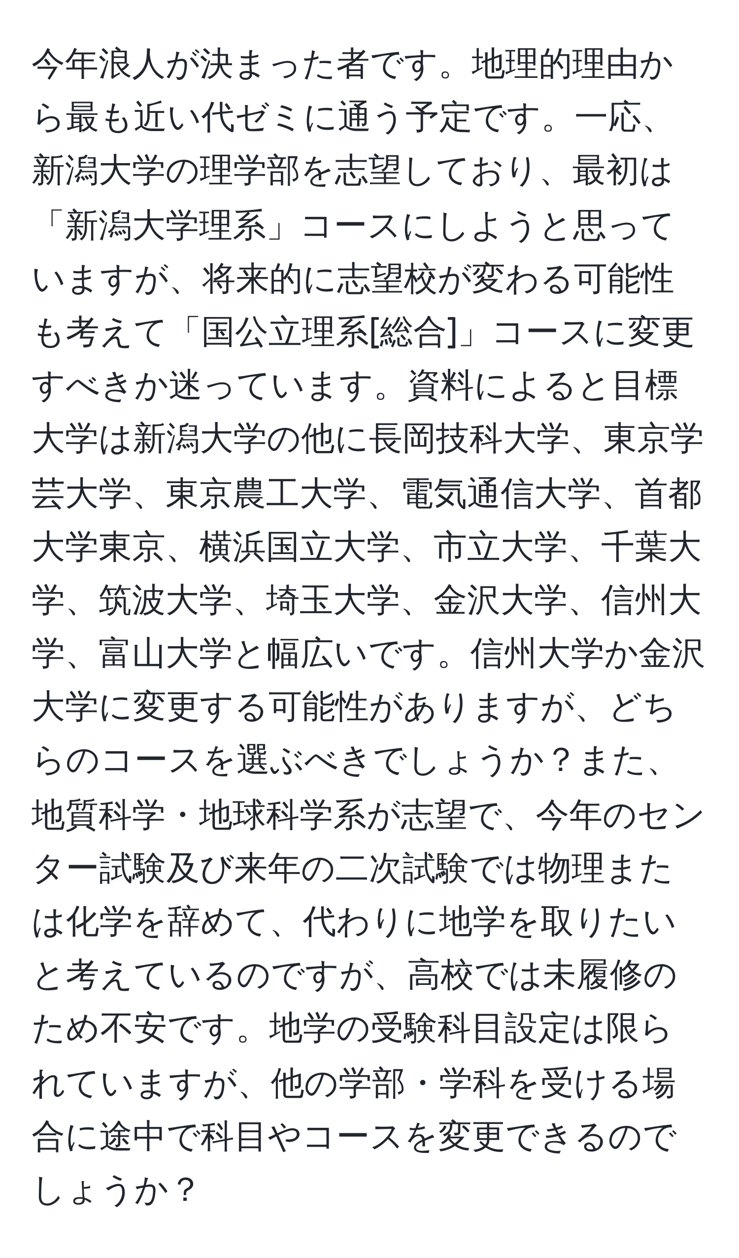 今年浪人が決まった者です。地理的理由から最も近い代ゼミに通う予定です。一応、新潟大学の理学部を志望しており、最初は「新潟大学理系」コースにしようと思っていますが、将来的に志望校が変わる可能性も考えて「国公立理系[総合]」コースに変更すべきか迷っています。資料によると目標大学は新潟大学の他に長岡技科大学、東京学芸大学、東京農工大学、電気通信大学、首都大学東京、横浜国立大学、市立大学、千葉大学、筑波大学、埼玉大学、金沢大学、信州大学、富山大学と幅広いです。信州大学か金沢大学に変更する可能性がありますが、どちらのコースを選ぶべきでしょうか？また、地質科学・地球科学系が志望で、今年のセンター試験及び来年の二次試験では物理または化学を辞めて、代わりに地学を取りたいと考えているのですが、高校では未履修のため不安です。地学の受験科目設定は限られていますが、他の学部・学科を受ける場合に途中で科目やコースを変更できるのでしょうか？