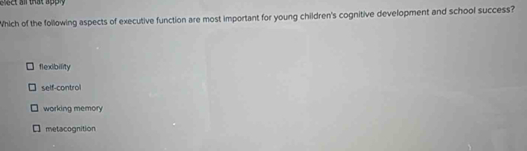 elect all that apply 
Which of the following aspects of executive function are most important for young children's cognitive development and school success?
flexibility
self-control
working memory
metacognition