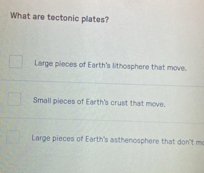 What are tectonic plates?
Large pieces of Earth's lithosphere that move.
Small pieces of Earth's crust that move.
Large pieces of Earth's asthenosphere that don't m