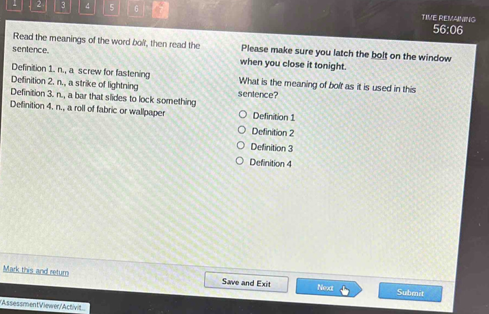 1 2. 3 4 5 6 TIME REMAINING
56:06
Read the meanings of the word bo/t, then read the Please make sure you latch the bolt on the window
sentence. when you close it tonight.
Definition 1. n., a screw for fastening What is the meaning of bolt as it is used in this
Definition 2. n., a strike of lightning sentence?
Definition 3. n., a bar that slides to lock something
Definition 4. n., a roll of fabric or wallpaper Definition 1
Definition 2
Definition 3
Definition 4
Mark this and return Save and Exit Next Submit
/Assessment Viewer/Activit...