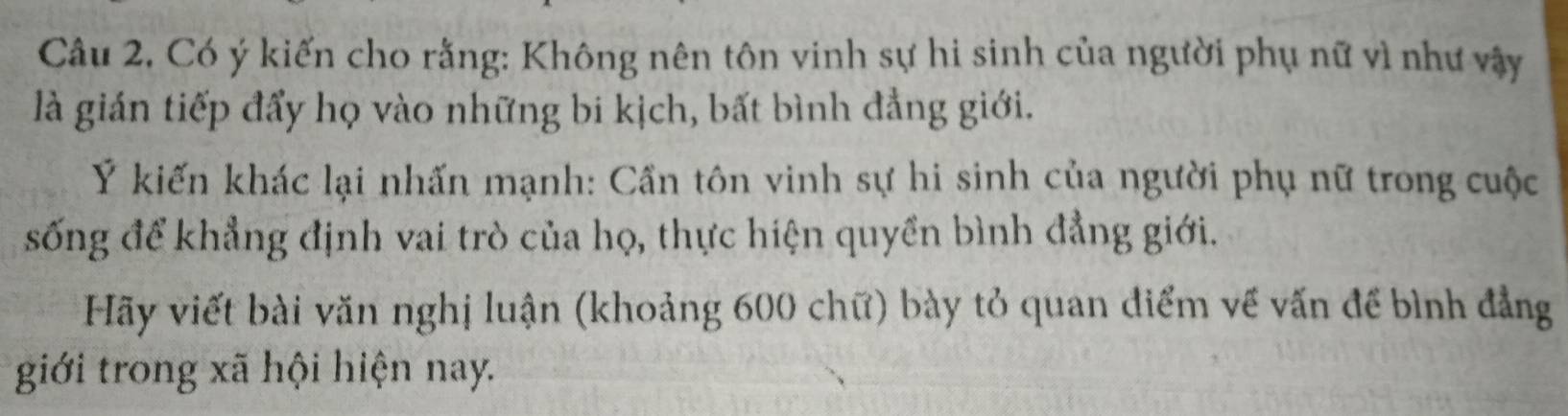 Câu 2, Có ý kiến cho rằng: Không nên tôn vinh sự hi sinh của người phụ nữ vì như vậy 
là gián tiếp đẩy họ vào những bi kịch, bất bình đẳng giới. 
Ý kiến khác lại nhấn mạnh: Cần tôn vinh sự hi sinh của người phụ nữ trong cuộc 
sống để khẳng định vai trò của họ, thực hiện quyền bình đẳng giới. 
Hãy viết bài văn nghị luận (khoảng 600 chữ) bày tỏ quan điểm về vấn để bình đẳng 
giới trong xã hội hiện nay.