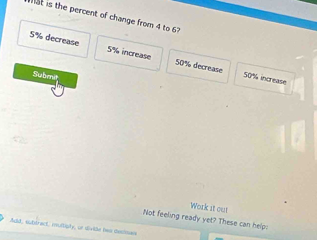 Tat is the percent of change from 4 to 6?
5% decrease 5% increase 50% decrease
Submit
50% increase
Work it out
Not feeling ready yet? These can help:
Add, subtract, multiply, or divide two desimais