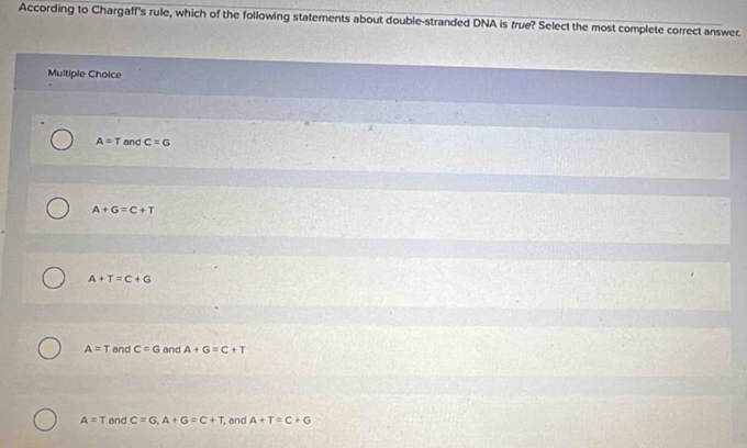 According to Chargaff's rule, which of the following statements about double-stranded DNA is true? Select the most complete correct answer.
Multiple Choice
A=T and c=G
A+G=C+T
A+T=C+G
A=T and c=G and A+G=C+T
A=T and C=G, A+G=C+T , and A+T=C+G