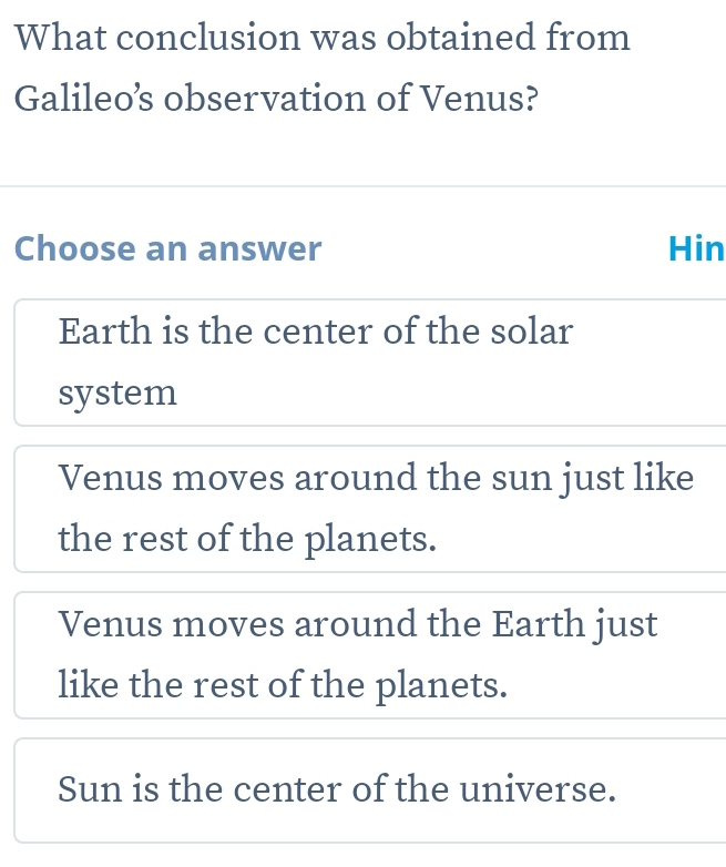 What conclusion was obtained from
Galileo’s observation of Venus?
Choose an answer Hin
Earth is the center of the solar
system
Venus moves around the sun just like
the rest of the planets.
Venus moves around the Earth just
like the rest of the planets.
Sun is the center of the universe.