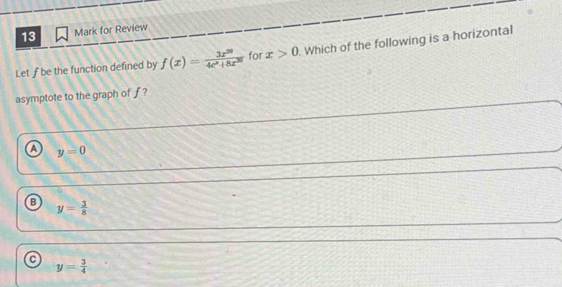 for Review
Let f be the function defined by f(x)= 3x^(20)/4e^x+8x^(20)  for x>0. Which of the following is a horizontal
asymptote to the graph of f ?
a y=0
B y= 3/8 
a y= 3/4 