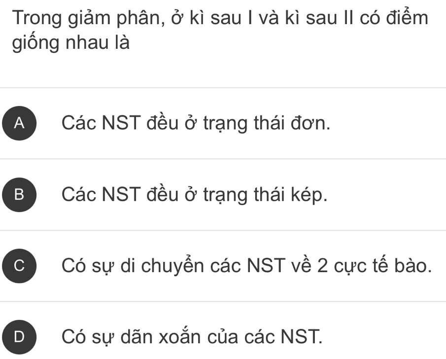 Trong giảm phân, ở kì sau I và kì sau II có điểm
giống nhau là
A Các NST đều ở trạng thái đơn.
B Các NST đều ở trạng thái kép.
C Có sự di chuyển các NST về 2 cực tế bào.
D Có sự dãn xoắn của các NST.