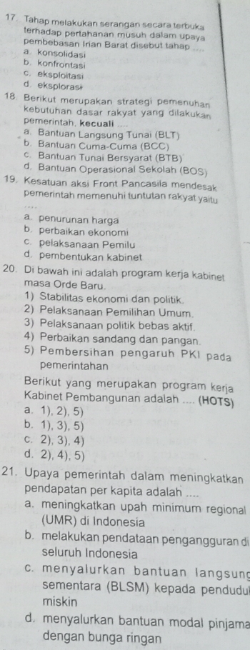 Tahap melakukan serangan secara terbuka
terhadap pertahanan musuh dalam upaya
pembebasan Irian Barat disebut tahap ....
a  konsolidasi
b. konfrontasi
c. eksploitasi
d. eksploras
18. Berikut merupakan strategi pemenuhan
kebutuhan dasar rakyat yang dilakukan 
pemerintah, kecuali
a. Bantuan Langsung Tunai (BLT)
b. Bantuan Cuma-Cuma (BCC)
c. Bantuan Tunai Bersyarat (BTB)
d. Bantuan Operasional Sekolah (BOS)
19. Kesatuan aksi Front Pancasila mendesak
pemerintah memenuhi tuntutan rakyat yaitu
a penurunan harga
b perbaikan ekonomi
c. pelaksanaan Pemilu
d. pembentukan kabinet
20. Di bawah ini adalah program kerja kabinet
masa Orde Baru.
1) Stabilitas ekonomi dan politik.
2) Pelaksanaan Pemilihan Umum.
3) Pelaksanaan politik bebas aktif
4) Perbaikan sandang dan pangan.
5) Pembersihan pengaruh PKI pada
pemerintahan
Berikut yang merupakan program kerja
Kabinet Pembangunan adalah .... (HOTS)
a. 1), 2), 5)
b. 1), 3), 5)
c. 2), 3), 4)
d.2), 4), 5)
21. Upaya pemerintah dalam meningkatkan
pendapatan per kapita adalah ....
a. meningkatkan upah minimum regional
(UMR) di Indonesia
b. melakukan pendataan pengangguran di
seluruh Indonesia
c. menyalurkan bantuan langsun
sementara (BLSM) kepada pendudu
miskin
d. menyalurkan bantuan modal pinjama
dengan bunga ringan