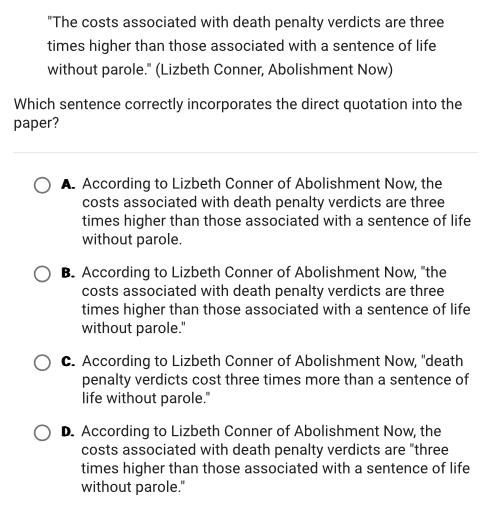 "The costs associated with death penalty verdicts are three
times higher than those associated with a sentence of life
without parole." (Lizbeth Conner, Abolishment Now)
Which sentence correctly incorporates the direct quotation into the
paper?
A. According to Lizbeth Conner of Abolishment Now, the
costs associated with death penalty verdicts are three
times higher than those associated with a sentence of life
without parole.
B. According to Lizbeth Conner of Abolishment Now, "the
costs associated with death penalty verdicts are three
times higher than those associated with a sentence of life
without parole."
C. According to Lizbeth Conner of Abolishment Now, "death
penalty verdicts cost three times more than a sentence of
life without parole."
D. According to Lizbeth Conner of Abolishment Now, the
costs associated with death penalty verdicts are "three
times higher than those associated with a sentence of life
without parole."