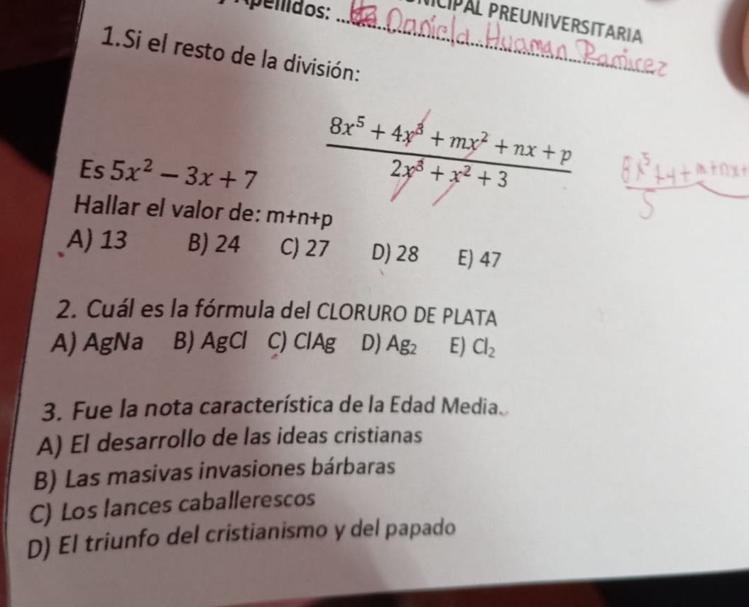 pelidos:
_CIPAL PREUNIVERSITARIA
1.Si el resto de la división:
Es 5x^2-3x+7
 (8x^5+4x^3+mx^2+nx+p)/2x^3+x^2+3 
Hallar el valor de: m+n+p
A) 13 B) 24 C) 27 D) 28 E) 47
2. Cuál es la fórmula del CLORURO DE PLATA
A) AgNa B) AgCl C) ClAg D) Ag_2 E) Cl_2
3. Fue la nota característica de la Edad Media
A) El desarrollo de las ideas cristianas
B) Las masivas invasiones bárbaras
C) Los lances caballerescos
D) El triunfo del cristianismo y del papado