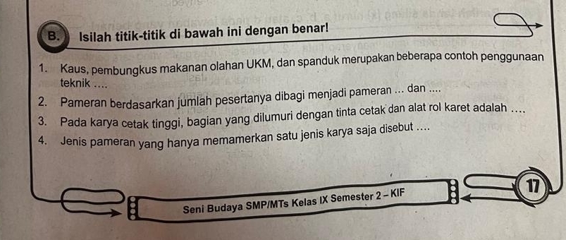 Isilah titik-titik di bawah ini dengan benar! 
1. Kaus, pembungkus makanan olahan UKM, dan spanduk merupakan beberapa contoh penggunaan 
teknik .... 
2. Pameran berdasarkan jumlah pesertanya dibagi menjadi pameran .. dan .... 
3. Pada karya cetak tinggi, bagian yang dilumuri dengan tinta cetak dan alat rol karet adalah …. 
4. Jenis pameran yang hanya memamerkan satu jenis karya saja disebut …. 
17 
Seni Budaya SMP/MTs Kelas IX Semester 2 - KIF