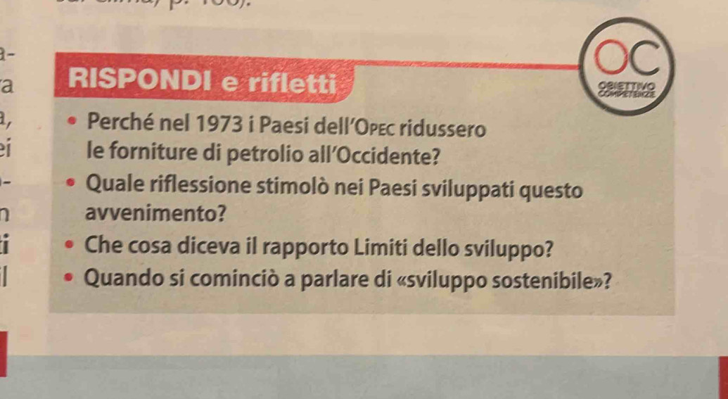 a RISPONDI e rifletti 
1, Perché nel 1973 i Paesi dellOρεс ridussero 
1 
le forniture di petrolio all’Occidente? 
Quale riflessione stimolò nei Paesi sviluppati questo 
I avvenimento? 
I Che cosa diceva il rapporto Limiti dello sviluppo? 
Quando si cominciò a parlare di «sviluppo sostenibile»?