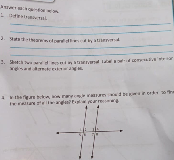 Answer each question below. 
1. Define transversal. 
_ 
_ 
_ 
2. State the theorems of parallel lines cut by a transversal. 
_ 
3. Sketch two parallel lines cut by a transversal. Label a pair of consecutive interior 
angles and alternate exterior angles. 
4. In the figure below, how many angle measures should be given in order to fin