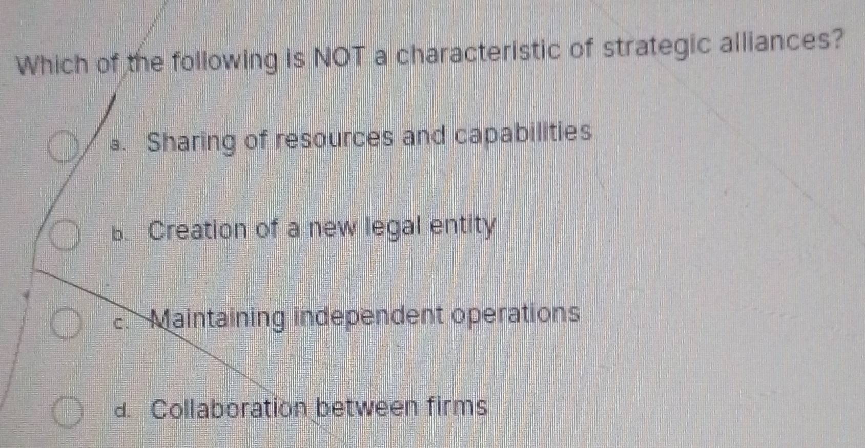 Which of the following is NOT a characteristic of strategic alliances?
a. Sharing of resources and capabilities
B. Creation of a new legal entity
2. Maintaining independent operations
d. Collaboration between firms