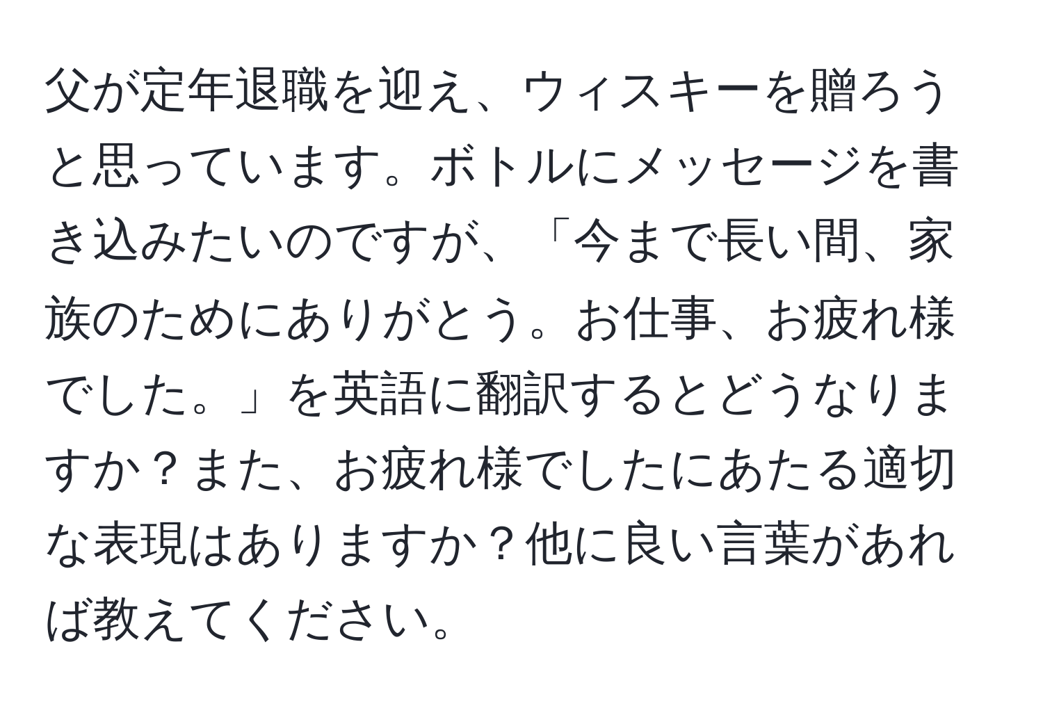 父が定年退職を迎え、ウィスキーを贈ろうと思っています。ボトルにメッセージを書き込みたいのですが、「今まで長い間、家族のためにありがとう。お仕事、お疲れ様でした。」を英語に翻訳するとどうなりますか？また、お疲れ様でしたにあたる適切な表現はありますか？他に良い言葉があれば教えてください。