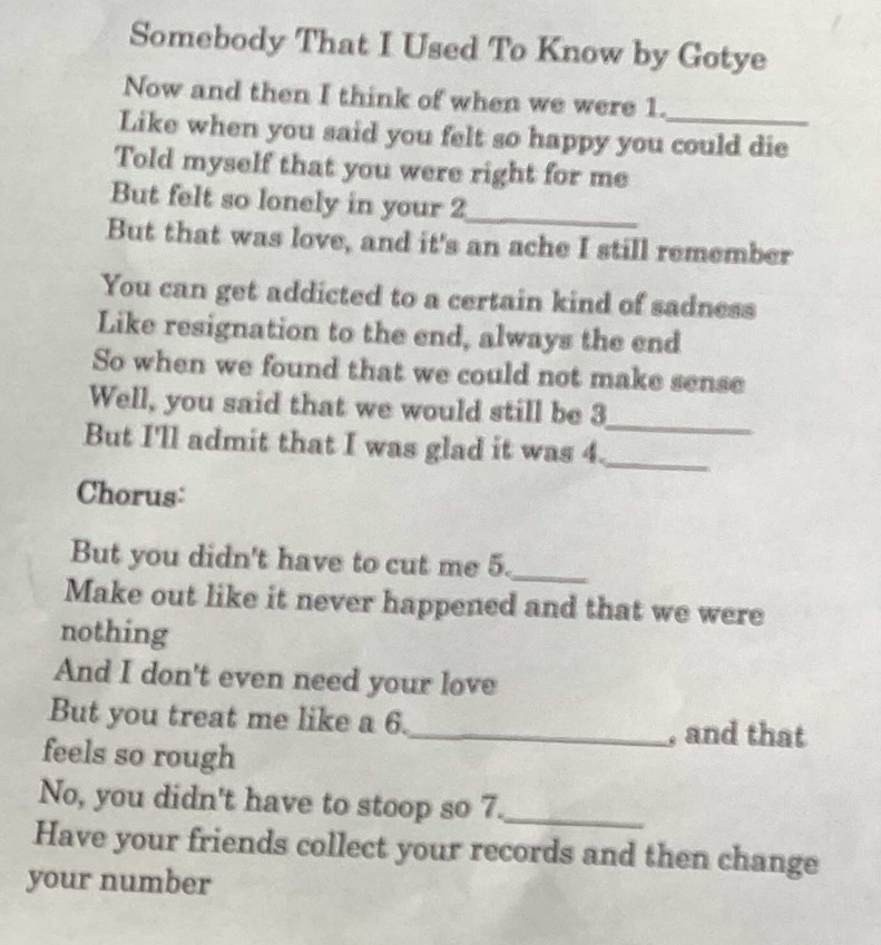Somebody That I Used To Know by Gotye 
Now and then I think of when we were 1. 
Like when you said you felt so happy you could die 
Told myself that you were right for me 
But felt so lonely in your 2 _ 
But that was love, and it's an ache I still remember 
You can get addicted to a certain kind of sadness 
Like resignation to the end, always the end 
So when we found that we could not make sense 
Well, you said that we would still be 3
_ 
But I'll admit that I was glad it was 4._ 
Chorus: 
But you didn't have to cut me 5._ 
Make out like it never happened and that we were 
nothing 
And I don't even need your love 
But you treat me like a 6._ , and that 
feels so rough 
No, you didn't have to stoop so 7._ 
Have your friends collect your records and then change 
your number