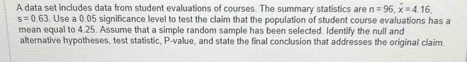 A data set includes data from student evaluations of courses. The summary statistics are n=96, x=4.16,
s=0.63. Use a 0.05 significance level to test the claim that the population of student course evaluations has a 
mean equal to 4.25. Assume that a simple random sample has been selected. Identify the null and 
alternative hypotheses, test statistic, P -value, and state the final conclusion that addresses the original claim.