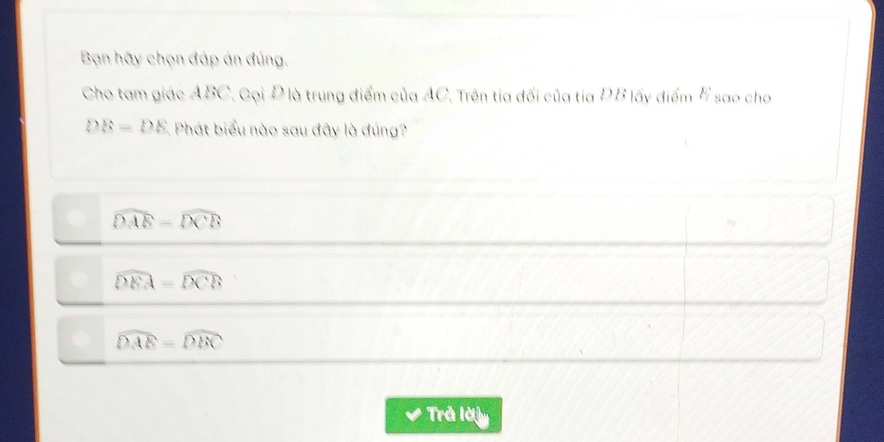 Bạn hãy chọn đáp án đúng.
Cho tam giác ABC. Gọi Đ là trung điểm của AC. Trên tia đối của tia ĐB lấy điểm # sao cho
DB=DE Phát biểu nào sau đây là đúng?
widehat DAE=widehat DCB
widehat DEA=widehat DCB
widehat DAE=widehat DBC
Trả lời