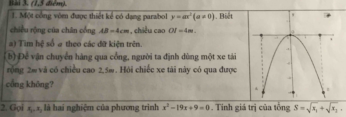 (1,5 điểm). 
1. Một cổng vòm được thiết kế có dạng parabol y=ax^2(a!= 0). Biết 
chiều rộng của chân cổng AB=4cm , chiều cao OI=4m. 
a) Tìm hệ số a theo các dữ kiện trên. 
b) Để vận chuyển hàng qua cổng, người ta định dùng một xe tải 
rộng 2m và có chiều cao 2,5m. Hỏi chiếc xe tải này có qua được 
cổng không? 
2. Gọi x_1, x_2 là hai nghiệm của phương trình x^2-19x+9=0. Tính giá trị của tồng S=sqrt(x_1)+sqrt(x_2).