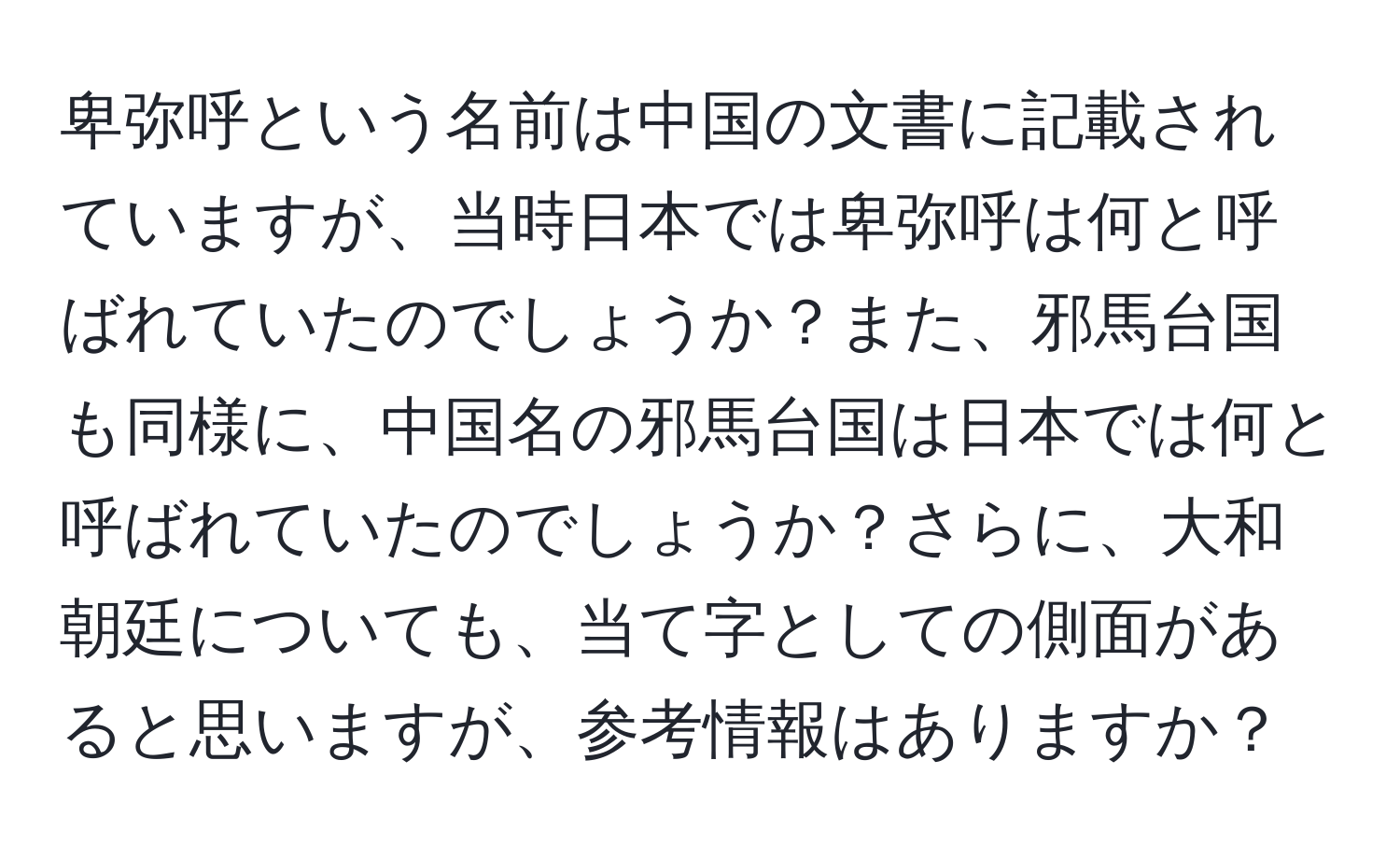 卑弥呼という名前は中国の文書に記載されていますが、当時日本では卑弥呼は何と呼ばれていたのでしょうか？また、邪馬台国も同様に、中国名の邪馬台国は日本では何と呼ばれていたのでしょうか？さらに、大和朝廷についても、当て字としての側面があると思いますが、参考情報はありますか？