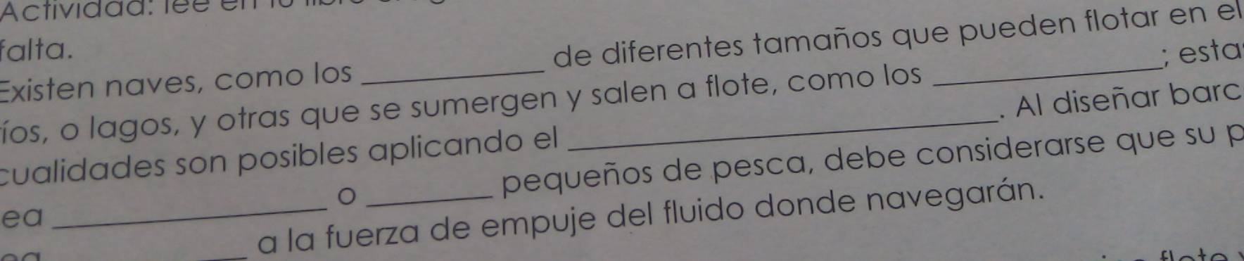 Actividda: féé en 
falta. 
Existen naves, como los _de diferentes tamaños que pueden flotar en el 
ríos, o lagos, y otras que se sumergen y salen a flote, como los ;esta 
cualidades son posibles aplicando el _. Al diseñar barc 
ea_ _pequeños de pesca, debe considerarse que su p 
O 
_a la fuerza de empuje del fluido donde navegarán.