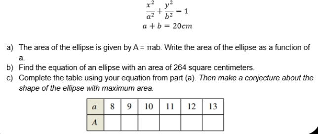  x^2/a^2 + y^2/b^2 =1
a+b=20cm
a) The area of the ellipse is given by A=π ab. Write the area of the ellipse as a function of 
a. 
b) Find the equation of an ellipse with an area of 264 square centimeters. 
c) Complete the table using your equation from part (a). Then make a conjecture about the 
shape of the ellipse with maximum area.