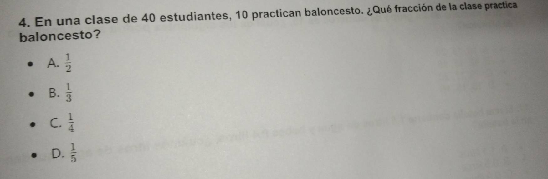 En una clase de 40 estudiantes, 10 practican baloncesto. ¿Qué fracción de la clase practica
baloncesto?
A.  1/2 
B.  1/3 
C.  1/4 
D.  1/5 