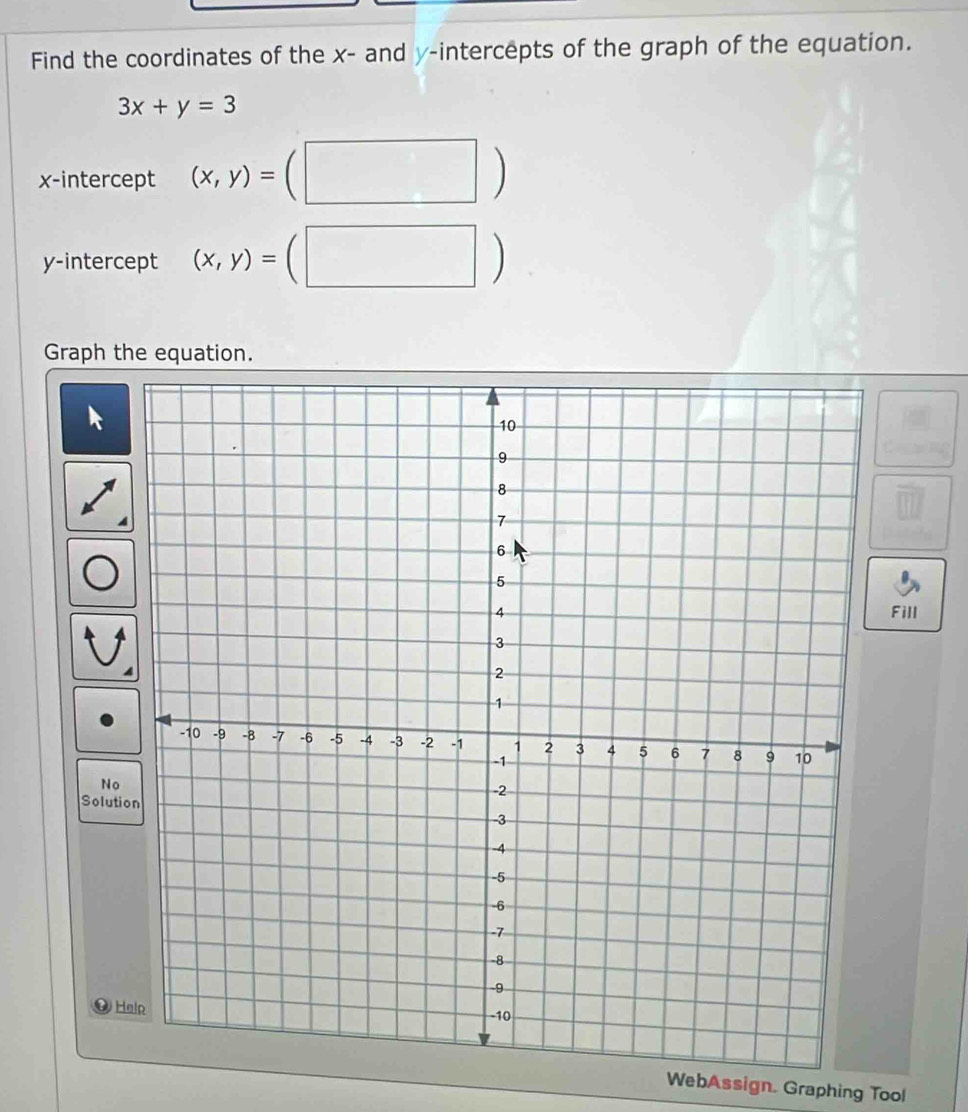 Find the coordinates of the x - and y-intercepts of the graph of the equation.
3x+y=3
x-intercept (x,y)=(□ )
y-intercept (x,y)=(□ )
Graph the equation.
frac 18
Fill 
No 
Soluti 
Help 
WebAssign. Graphing Tool