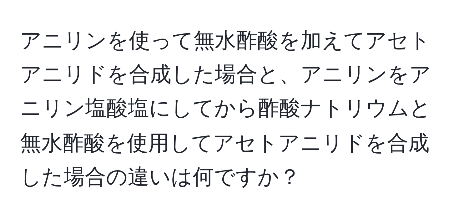 アニリンを使って無水酢酸を加えてアセトアニリドを合成した場合と、アニリンをアニリン塩酸塩にしてから酢酸ナトリウムと無水酢酸を使用してアセトアニリドを合成した場合の違いは何ですか？