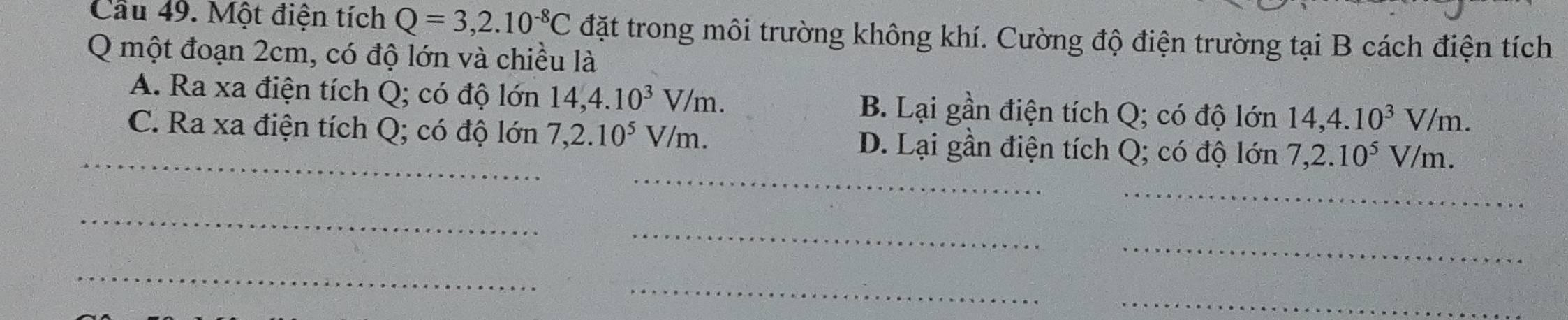 Cầu 49. Một điện tích Q=3,2.10^(-8)C đặt trong môi trường không khí. Cường độ điện trường tại B cách điện tích
Q một đoạn 2cm, có độ lớn và chiều là
A. Ra xa điện tích Q; có độ lớn 14, 4.10^3V/m. B. Lại gần điện tích Q; có độ lớn 14, 4.10^3V/m. 
_
_C. Ra xa điện tích Q; có độ lớn 7, 2.10^5V/m. D. Lại gần điện tích Q; có độ lớn 7, 2.10^5V/m. 
_
_
_
_
_
_
_