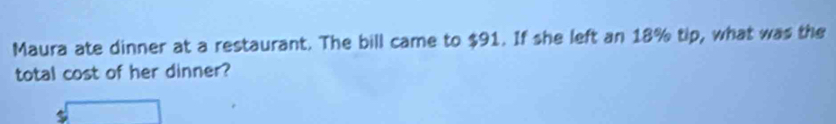 Maura ate dinner at a restaurant. The bill came to $91. If she left an 18% tip, what was the 
total cost of her dinner?