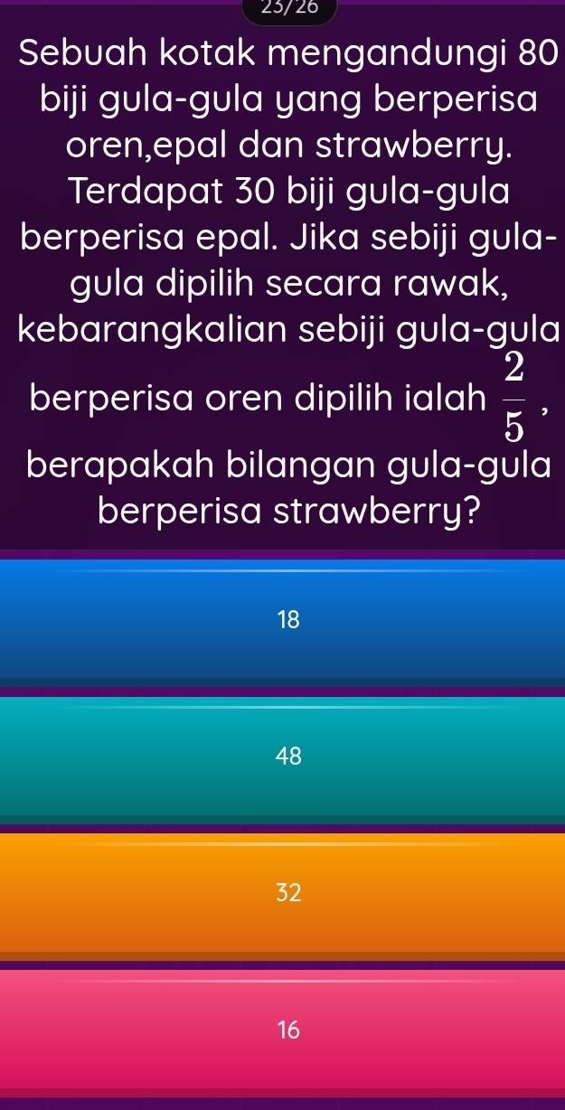 23/26
Sebuah kotak mengandungi 80
biji gula-gula yang berperisa
oren,epal dan strawberry.
Terdapat 30 biji gula-gula
berperisa epal. Jika sebiji gula-
gula dipilih secara rawak,
kebarangkalian sebiji gula-gula
berperisa oren dipilih ialah  2/5 , 
berapakah bilangan gula-gula
berperisa strawberry?
18
48
32
16