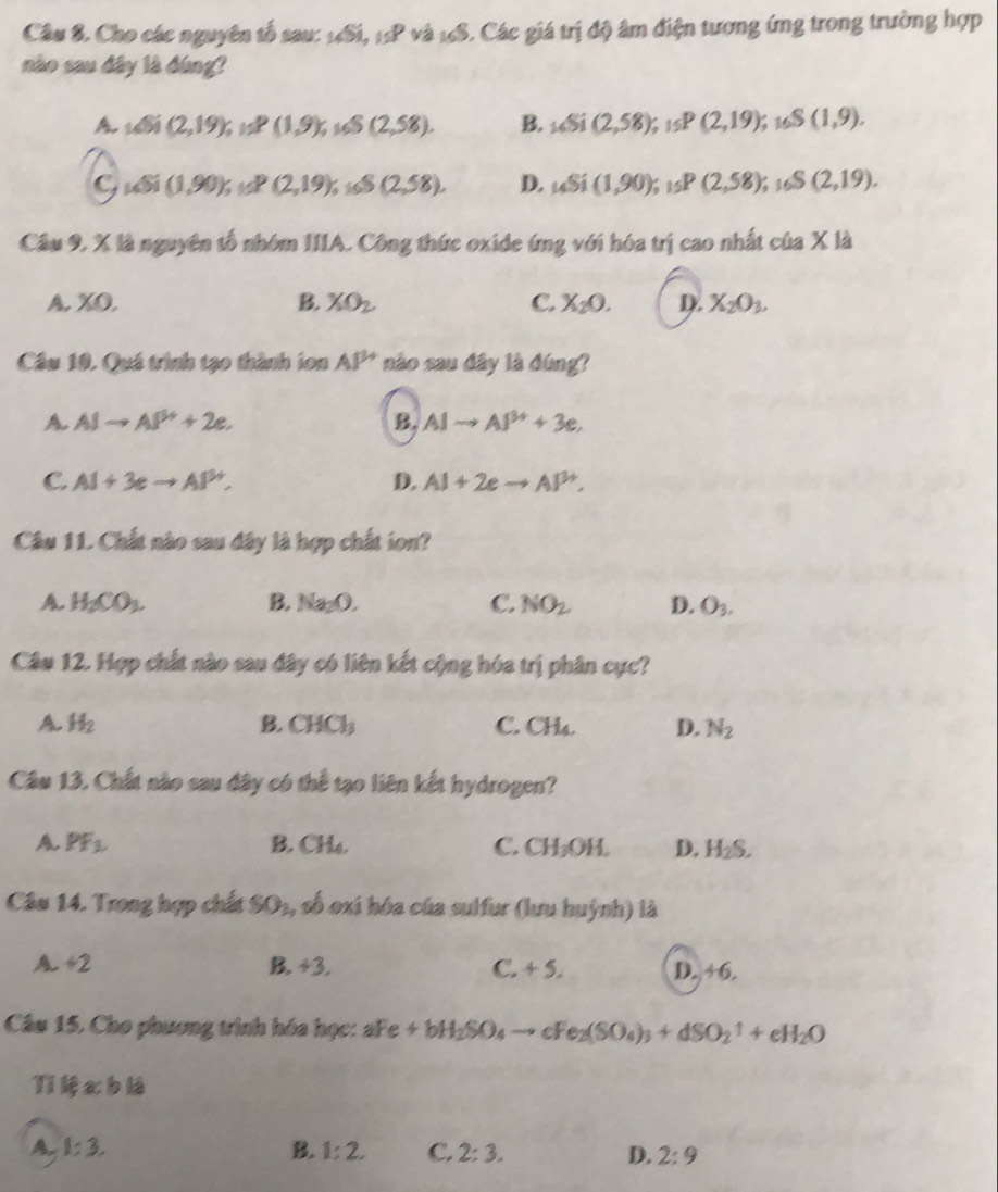 Cho các nguyên tố sau: 14Si, 15P và 16S. Các giá trị độ âm điện tương ứng trong trường hợp
nào sau đây là đóng?
A 165i(2,19),158(1,9),165(2,58), B. _16Si(2,58);_15P(2,19); 168 (1,9).
C 145i(1,90);11,(2,19);s(S(2,58), D. _14Si(1,90) _15P(2,58) S(2,19).
Cầu 9, X là nguyên tổ nhóm IIIA. Công thức oxide ứng với hóa trị cao nhất của X là
A. XO.
B. XO_2 C. X_20. D. X_2O_3.
Câu 10. Quá trình tạo thành ion AP^(2+) nào sau đây là đúng?
A. AIto AP^++2e. B. AIto AI^(3+)+3e.
C. Al+3eto Al^(3+), D. AI+2eto AI^(3+),
Câu 11. Chất nào sau đây là hợp chất ion?
A. H_2CO_2 B. Na_2O. C. NO_2 D. O_3.
Câu 12. Hợp chất nào sau đây có liên kết cộng hóa trị phân cực?
A. H_2 B. CHCl_3 C. CH₄. D. N_2
Câu 13. Chất nào sau đây có thể tạo liên kết hydrogen?
A PF_1 B. CH₄. C. CH_3OH. D. H_2S.
Câu 14. Trong hợp chất SO_1, , số oxi hóa của sulfur (lưu huỳnh) là
a -+2
C.
B. +3. +5. D. +6.
Câu 15. Cho phương trình hóa học: aFe+bH_2SO_4 cFe_2(SO_4)_3+dSO_2uparrow +eH_2O
Tikệ a:b 2
A. 1:3. B. 1:2, C. 2:3. D. 2:9