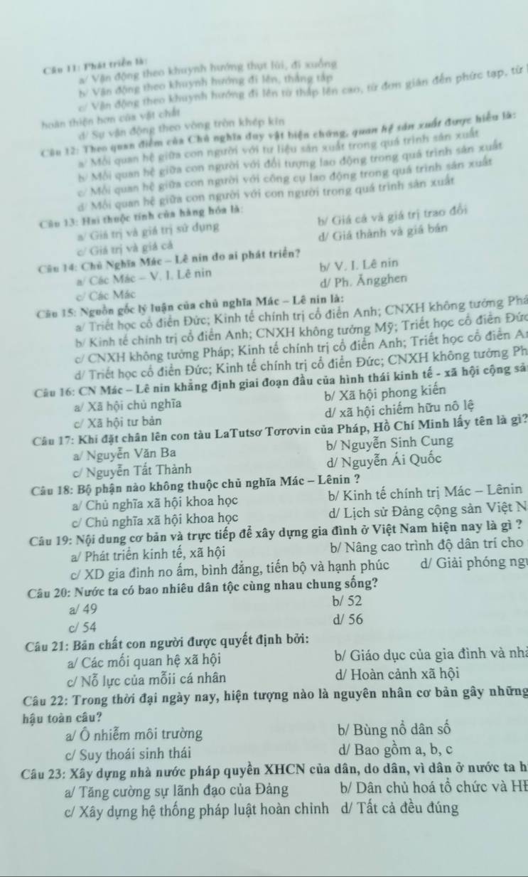 Phát triển là:
B Vận động theo khuynh hướng thụt lùi, đi xuống
b/ Vận động theo khuynh hướng đi lên, thắng tập
c/ Vận động theo khuynh hướng đi lên từ thấp lên cao, từ đơn gián đến phức tạp, từ
hoàn thiện hơn cũa vật chắt
d/ Sự vận động theo vòng tròn khép kin
Câu 12: Theo quan điểm của Chủ nghĩa đuy vật biện chứng, quan hệ sản xuất được hiểu là:
a^2 Môi quan hệ giữa con người với tư liệu sản xuất trong quả trình sản xuất
b/ Mỗi quan hệ giữa con người với đổi tượng lao động trong quá trình sản xuất
c/ Mỗi quan hệ giữa con người với công cụ lao động trong quá trình sản xuất
d/ Môi quan hệ giữa con người với con người trong quá trình sản xuất
Câu 13: Hai thuộc tính của hàng hóa là:
a/ Giá trị và giá trị sử dụng b/ Giá cá và giá trị trao đổi
c/ Giá trị và giá cả d/ Giá thành và giá bán
Câu 14: Chủ Nghĩa Mác - Lê nin do ai phát triển?
a/ Các Mác - V. I. Lê nin b/ V. I. Lê nin
c/ Các Mác d/ Ph. Ängghen
* Cầu 15: Nguồn gốc lý luận của chủ nghĩa Mác - Lê nin là:
a/ Triết học cổ điển Đức; Kinh tế chính trị cổ điển Anh; CNXH không tưởng Phá
b/ Kinh tế chính trị cổ điển Anh; CNXH không tướng Mỹ; Triết học cổ điễn Đức
c/ CNXH không tưởng Pháp; Kinh tế chính trị cổ điển Anh; Triết học cổ điển At
d/ Triết học cổ điền Đức; Kinh tế chính trị cổ điễn Đức; CNXH không tưởng Ph
Câu 16: CN Mác - Lê nin khẳng định giai đoạn đầu của hình thái kinh tế - xã hội cộng sải
a/ Xã hội chủ nghĩa b/ Xã hội phong kiến
c/ Xã hội tư bản d/ xã hội chiếm hữu nô lệ
Câu 17: Khí đặt chân lên con tàu LaTutsơ Tơrơvin của Pháp, Hồ Chí Minh lấy tên là gì?
a/ Nguyễn Văn Ba b/ Nguyễn Sinh Cung
c/ Nguyễn Tất Thành d/ Nguyễn Ái Quốc
Câu 18: Bộ phận nào không thuộc chủ nghĩa Mác - Lênin ?
a/ Chủ nghĩa xã hội khoa học  b/ Kinh tế chính trị Mác - Lênin
c/ Chủ nghĩa xã hội khoa học d/ Lịch sử Đảng cộng sản Việt N
Câu 19: Nội dung cơ bản và trực tiếp để xây dựng gia đình ở Việt Nam hiện nay là gì ?
a/ Phát triển kinh tế, xã hội b/ Nâng cao trình độ dân trí cho
c/ XD gia đình no ấm, bình đẳng, tiến bộ và hạnh phúc d/ Giải phóng ng
Câu 20: Nước ta có bao nhiêu dân tộc cùng nhau chung sống?
b/ 52
a/ 49
c/ 54
d/ 56
Câu 21: Bản chất con người được quyết định bởi:
a/ Các mối quan hệ xã hội b/ Giáo dục của gia đình và nhà
c/ Nỗ lực của mỗii cá nhân d/ Hoàn cảnh xã hội
Câu 22: Trong thời đại ngày nay, hiện tượng nào là nguyên nhân cơ bản gây những
hậu toàn câu?
a/ Ô nhiễm môi trường b/ Bùng nổ dân số
c/ Suy thoái sinh thái d/ Bao gồm a, b, c
Câu 23: Xây dựng nhà nước pháp quyền XHCN của dân, do dân, vì dân ở nước ta h
a/ Tăng cường sự lãnh đạo của Đảng b/ Dân chủ hoá tổ chức và HĐ
c/ Xây dựng hệ thống pháp luật hoàn chinh d/ Tất cả đều đúng