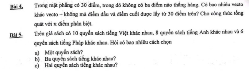 Trong mặt phẳng có 30 điểm, trong đó không có ba điểm nào thằng hàng. Có bao nhiêu vecto 
khác vecto - không mà điểm đầu và điểm cuối được lấy từ 30 điểm trên? Cho công thức tổng 
quát với n điểm phân biệt. 
Bài 5. Trên giá sách có 10 quyển sách tiếng Việt khác nhau, 8 quyển sách tiếng Anh khác nhau và 6
quyển sách tiếng Pháp khác nhau. Hỏi có bao nhiêu cách chọn 
a) Một quyển sách? 
b) Ba quyển sách tiếng khác nhau? 
c) Hai quyển sách tiếng khác nhau?