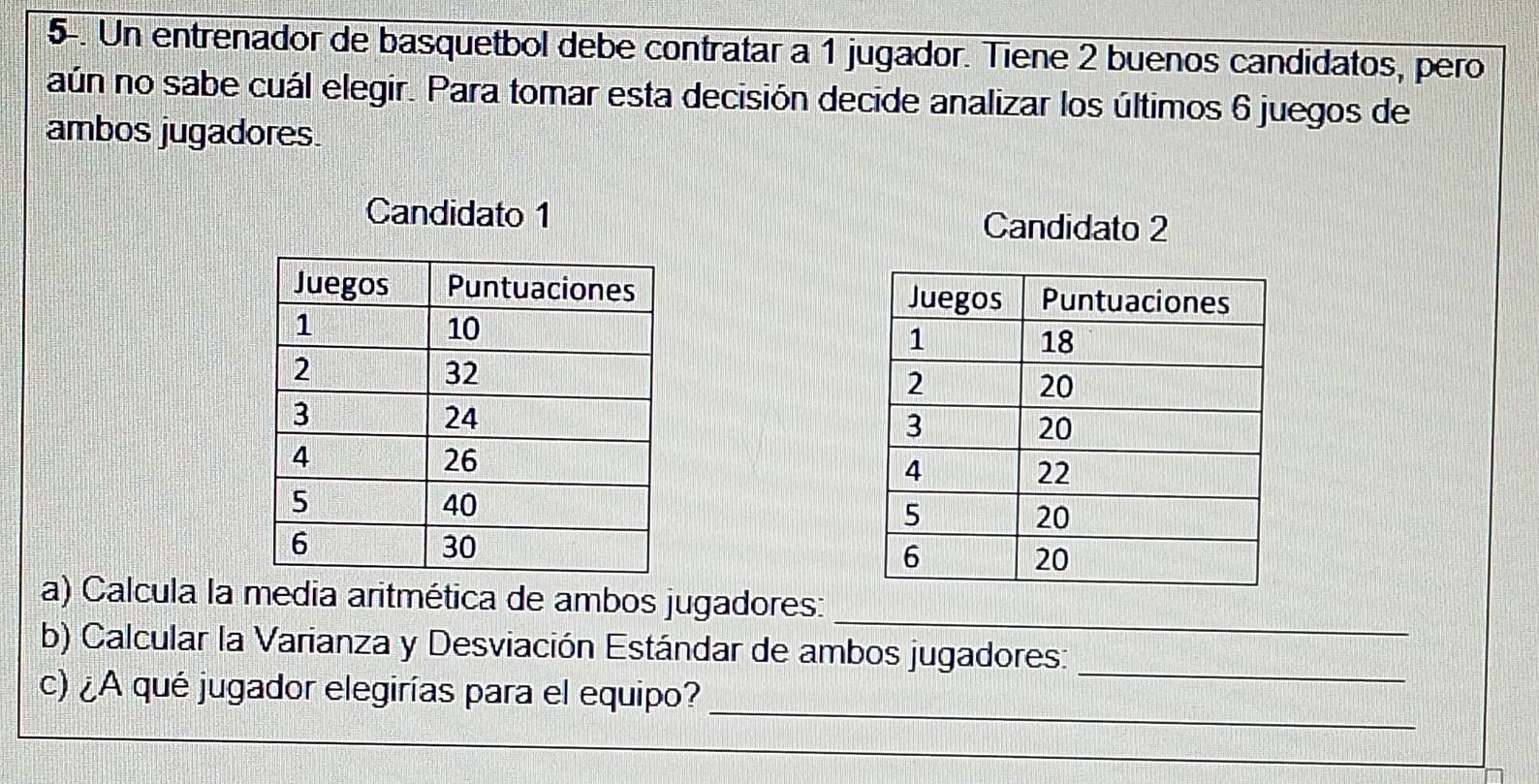 5-. Un entrenador de basquetbol debe contratar a 1 jugador. Tiene 2 buenos candidatos, pero 
aún no sabe cuál elegir. Para tomar esta decisión decide analizar los últimos 6 juegos de 
ambos jugadores. 
Candidato 1 Candidato 2

_ 
a) Calcula la media aritmética de ambos jugadores: 
b) Calcular la Varianza y Desviación Estándar de ambos jugadores: 
_ 
_ 
c) ¿A qué jugador elegirías para el equipo?