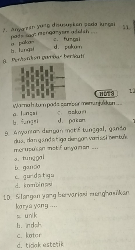 Anyaman yang disusupkan pada lungsi
11.
pada saat menganyam adalah ....
a. pakan
c. fungsi
b. lungsi d. pakam
8. Perhatikan gambar berikut!
HOTS 12
Warna hitam pada gambar menunjukkan ....
a. lungsi c. pakam
b. fungsi d. pakan 1
9. Anyaman dengan motif tunggal, ganda
dua, dan ganda tiga dengan variasi bentuk
merupakan motif anyaman ....
a. tunggal
b. ganda
c. ganda tiga
d. kombinasi
10. Silangan yang bervariasi menghasilkan
karya yang ....
a. unik
b. indah
c. kotor
d. tidak estetik