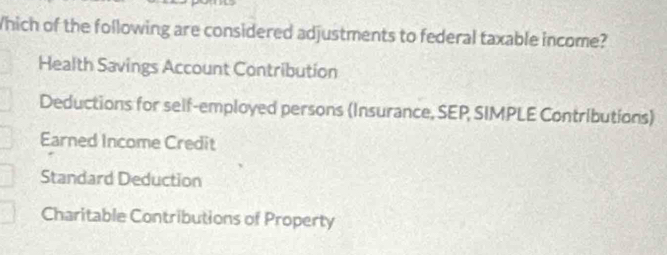 Which of the following are considered adjustments to federal taxable income?
Health Savings Account Contribution
Deductions for self-employed persons (Insurance, SEP SIMPLE Contributions)
Earned Income Credit
Standard Deduction
Charitable Contributions of Property