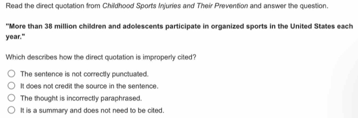 Read the direct quotation from Childhood Sports Injuries and Their Prevention and answer the question.
"More than 38 million children and adolescents participate in organized sports in the United States each
year."
Which describes how the direct quotation is improperly cited?
The sentence is not correctly punctuated.
It does not credit the source in the sentence.
The thought is incorrectly paraphrased.
It is a summary and does not need to be cited.