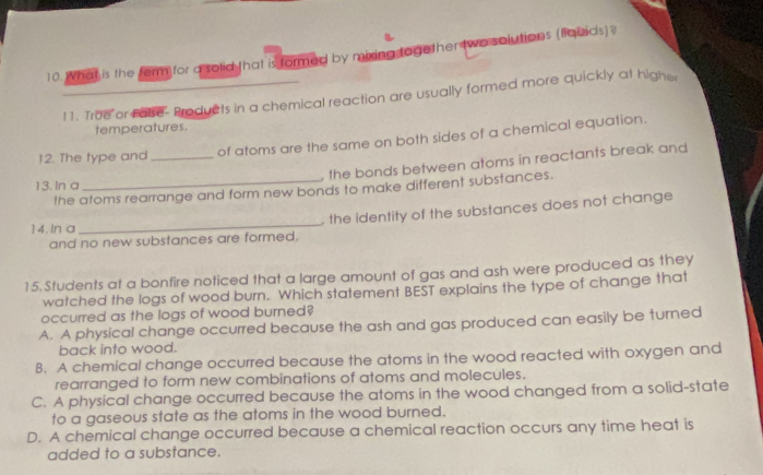 What is the ferm for a solid that is formed by mixing together two solutions (fiquids)?
11. True or Fase- Products in a chemical reaction are usually formed more quickly at highe
temperatures.
12. The type and _of atoms are the same on both sides of a chemical equation.
, the bonds between atoms in reactants break and 
13. In a
the atoms rearrange and form new bonds to make different substances.
and no new substances are formed. , the identity of the substances does not change
14. In a
15. Students at a bonfire noticed that a large amount of gas and ash were produced as they
watched the logs of wood burn. Which statement BEST explains the type of change that
occurred as the logs of wood burned?
A. A physical change occurred because the ash and gas produced can easily be turned
back into wood.
B. A chemical change occurred because the atoms in the wood reacted with oxygen and
rearranged to form new combinations of atoms and molecules.
C. A physical change occurred because the atoms in the wood changed from a solid-state
to a gaseous state as the atoms in the wood burned.
D. A chemical change occurred because a chemical reaction occurs any time heat is
added to a substance.