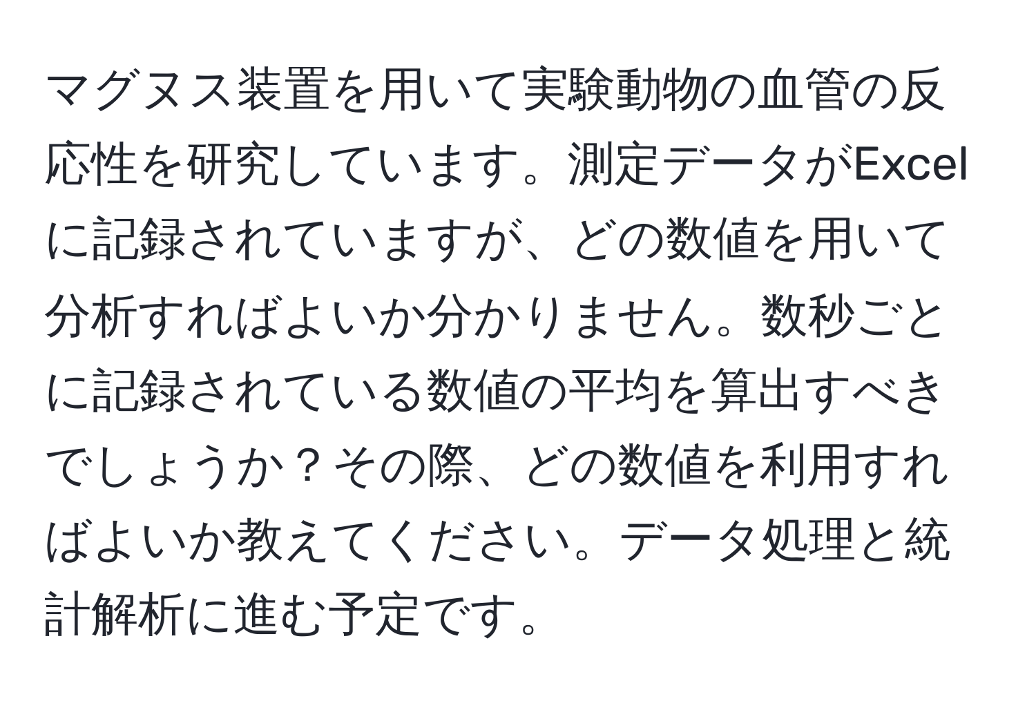 マグヌス装置を用いて実験動物の血管の反応性を研究しています。測定データがExcelに記録されていますが、どの数値を用いて分析すればよいか分かりません。数秒ごとに記録されている数値の平均を算出すべきでしょうか？その際、どの数値を利用すればよいか教えてください。データ処理と統計解析に進む予定です。