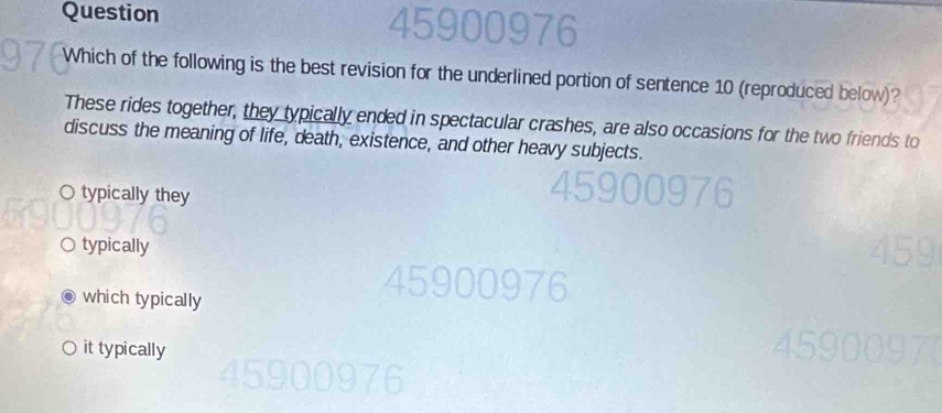 Question
Which of the following is the best revision for the underlined portion of sentence 10 (reproduced below)?
These rides together, they typically ended in spectacular crashes, are also occasions for the two friends to
discuss the meaning of life, death, existence, and other heavy subjects.
○ typically they
typically
which typically
it typically