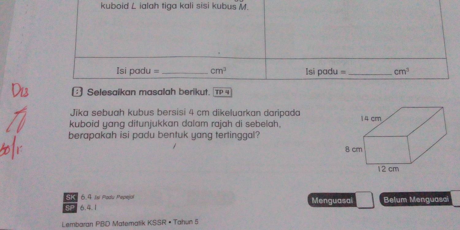 kuboid L ialah tiga kali sisi kubus M. 
Isi padu = _  cm^3 Isi padu = _ cm^3
3 Selesaikan masalah berikut. TP4 
Jika sebuah kubus bersisi 4 cm dikeluarkan daripada 
kuboid yang ditunjukkan dalam rajah di sebelah, 
berapakah isi padu bentuk yang tertinggal? 
SK 6.4 Isi Padu Pepejal Belum Menguasai 
Menguasai 
SP 6.4.1
Lembaran PBD Matematik KSSR • Tahun 5