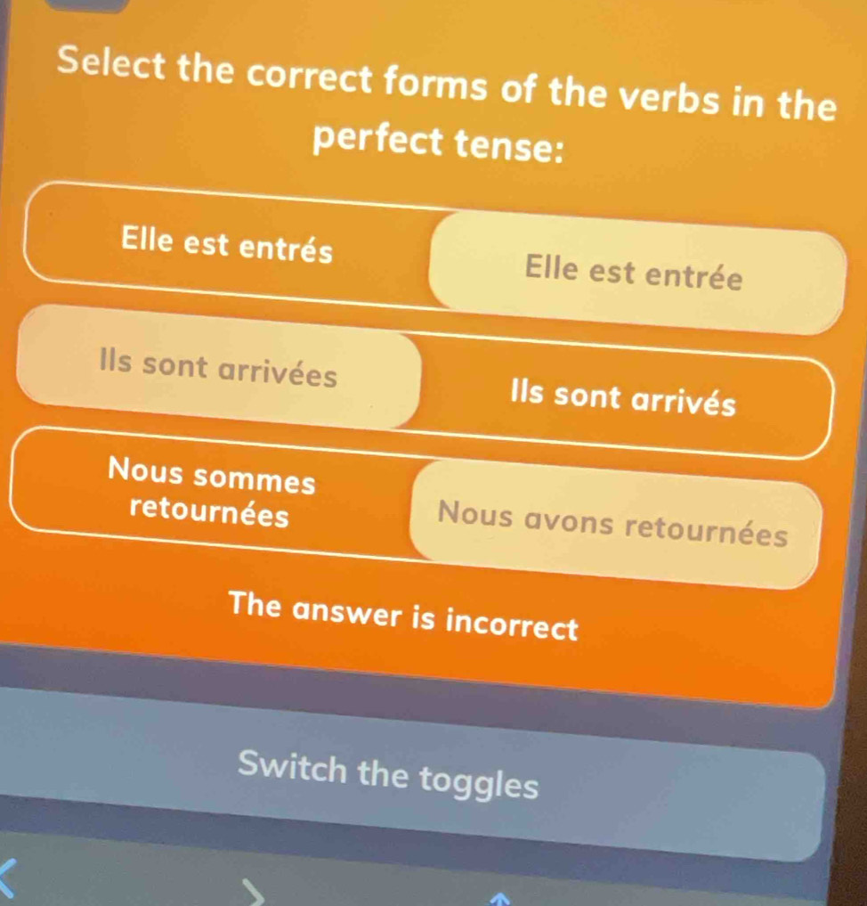 Select the correct forms of the verbs in the
perfect tense:
Elle est entrés Elle est entrée
Ils sont arrivées IIls sont arrivés
Nous sommes
retournées
Nous avons retournées
The answer is incorrect
Switch the toggles