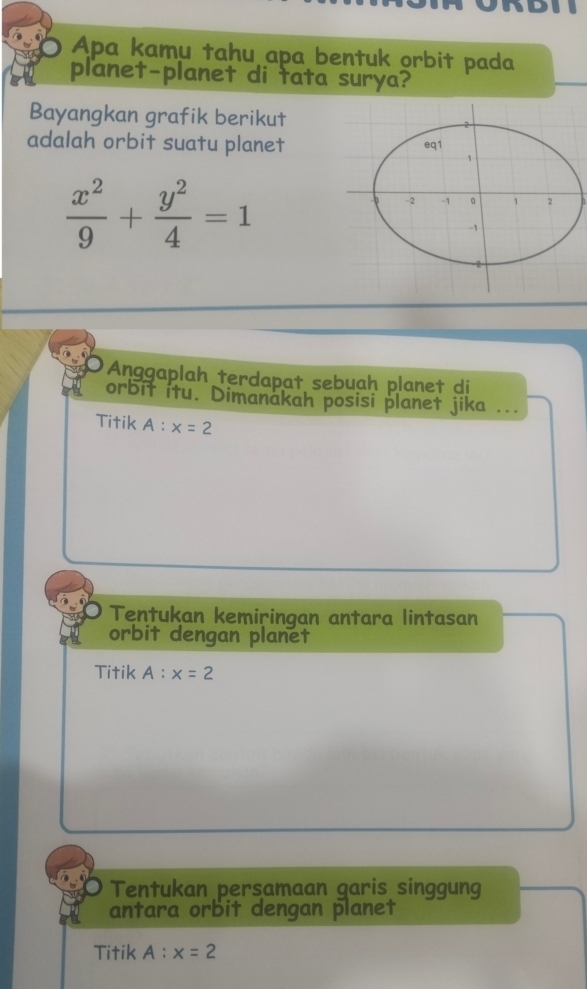 Apa kamu tahu apa bentuk orbit pada
planet-planet di tata surya?
Bayangkan grafik berikut
adalah orbit suatu planet
 x^2/9 + y^2/4 =1
Anggaplah terdapat sebuah planet di
orbit itu. Dimanakah posisi planet jika _..
Titik A:x=2
Tentukan kemiringan antara lintasan
orbit dengan planet
Titik A:x=2
Tentukan persamaan garis singgung
antara orbit dengan planet
Titik A:x=2