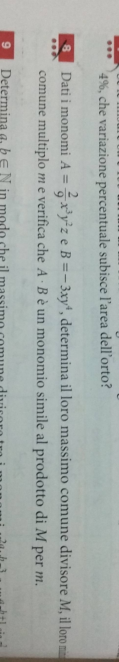 4%, che variazione percentuale subisce l’area dell’orto? 
8 Dati i monomi A= 2/9 x^3y^2z e B=-3xy^4 , determina il loro massimo comune divisore M, il loro mim 
comune multiplo m e verifica che A· B un monomio simile al prodotto di M per m. 
9 Determina a, b∈ N in modo che il massimo comune .