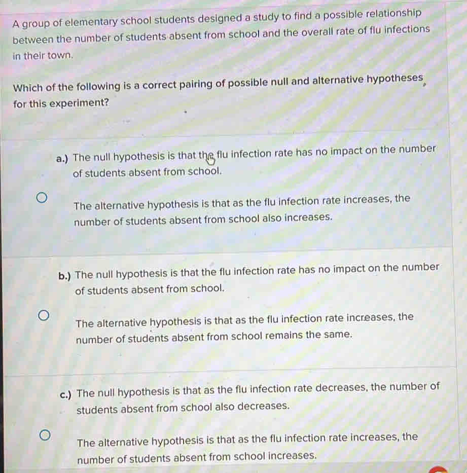 A group of elementary school students designed a study to find a possible relationship
between the number of students absent from school and the overall rate of flu infections
in their town.
Which of the following is a correct pairing of possible null and alternative hypotheses
for this experiment?
a.) The null hypothesis is that the flu infection rate has no impact on the number
of students absent from school.
The alternative hypothesis is that as the flu infection rate increases, the
number of students absent from school also increases.
b.) The null hypothesis is that the flu infection rate has no impact on the number
of students absent from school.
The alternative hypothesis is that as the flu infection rate increases, the
number of students absent from school remains the same.
c.) The null hypothesis is that as the flu infection rate decreases, the number of
students absent from school also decreases.
The alternative hypothesis is that as the flu infection rate increases, the
number of students absent from school increases.