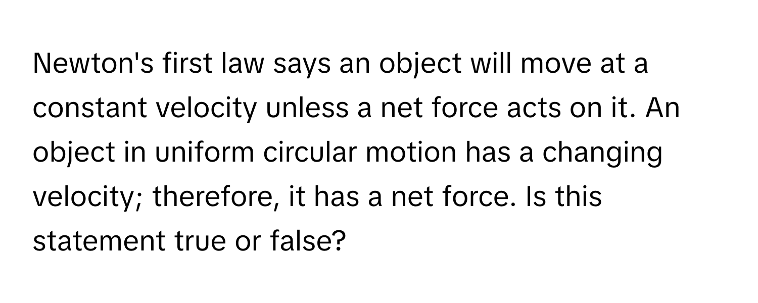 Newton's first law says an object will move at a constant velocity unless a net force acts on it. An object in uniform circular motion has a changing velocity; therefore, it has a net force.  Is this statement true or false?