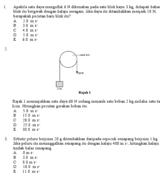 Apabila satu daya mengufuk 6 N dikenakan pada satu blok kayu 3 kg, didapati bahav
blok itu bergerak dengan halaju seragam. Jika daya itu ditambahkan menjadi 18 N,
berapakah pecutan baru blok itu?
A 2.0ms^2
B 3.0ms^2
C 4.0ms^2
D 5.0ms^2
E 6.0ms^2
2.
takal lcin
60 N
2k
Rajah l
Rajah 1 menunjukkan satu daya 60 N sedang menarik satu beban 2 kg melalui satu ta
licin. Hitungkan pecutan gerakan beban itu
A 5.0ms^2
B 15.0ms^2
C 20.0ms°
D 25.0ms^2
E 30.0ms^2
3. Sebutir peluru berjisim 20 g ditembakkan daripada sepucuk senapang berjisim 1 kg.
Jika peluru itu meninggalkan senapang itu dengan halaju 400ms hitungkan halaju
tindak balas senapang.
A 0ms^(-1)
B 3.0ms^(-1)
C 8.0ms^(-1)
D 10.0ms^4
E 11.0ms^(-1)