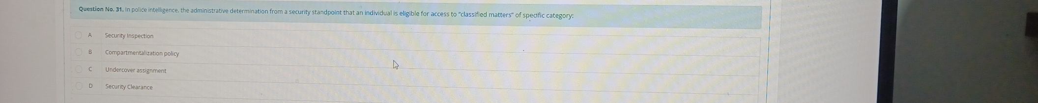 Question No. 31. In police intelligence, the administrative determination from a security standpoint that an individual is eligible for access to “classified matters” of specific category.
A Security Inspection
Compartmentalization policy
Undercover assignment
Security Clearance