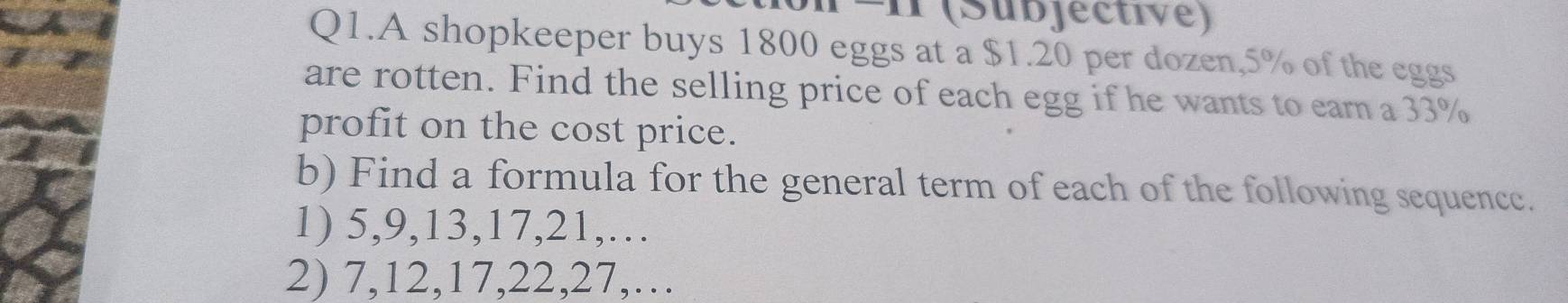 (Subjective) 
Q1.A shopkeeper buys 1800 eggs at a $1.20 per dozen, 5% of the eggs 
are rotten. Find the selling price of each egg if he wants to earn a 33%
profit on the cost price. 
b) Find a formula for the general term of each of the following sequence. 
1) 5, 9, 13, 17, 21,… 
2) 7, 12, 17, 22, 27,…